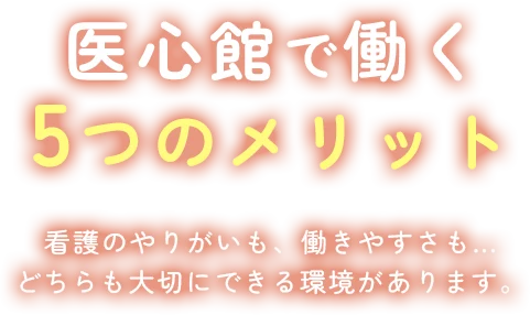 医心館で働く5つのメリット 看護のやりがいも、働きやすさも、どちらも大切にできる環境があります。